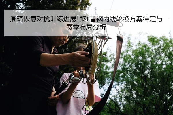 周琦恢复对抗训练进展顺利首钢内线轮换方案待定与赛季布局分析